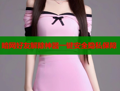 暗网好友解除神器一键安全隐私保障 暗网好友解除神器一键安全隐私保障