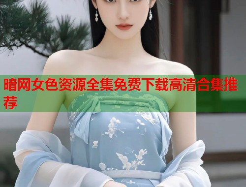 暗网女色资源全集免费下载高清合集推荐