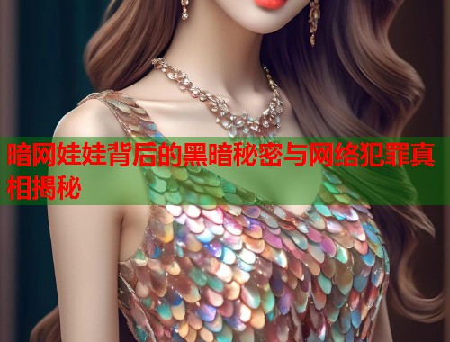 暗网娃娃背后的黑暗秘密与网络犯罪真相揭秘