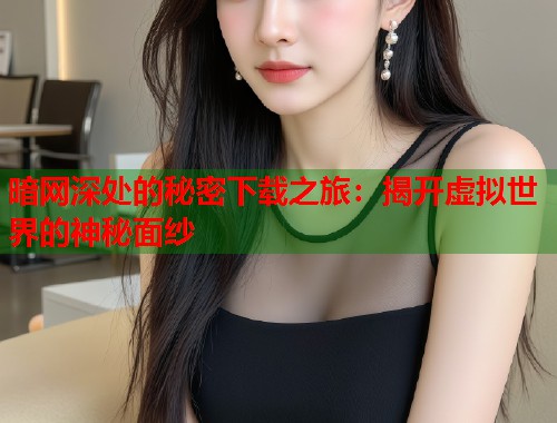 暗网深处的秘密下载之旅：揭开虚拟世界的神秘面纱