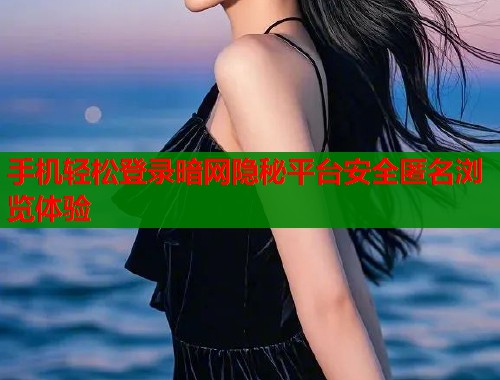 手机轻松登录暗网隐秘平台安全匿名浏览体验