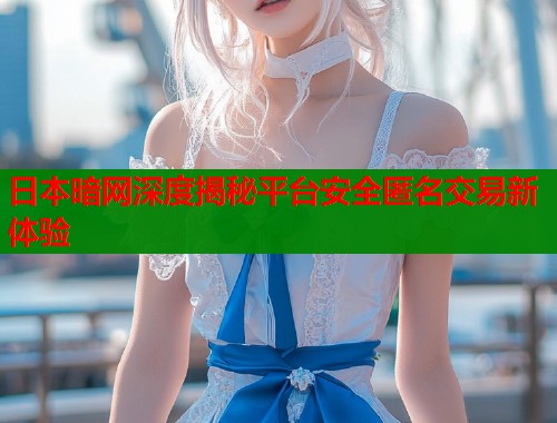 日本暗网深度揭秘平台安全匿名交易新体验