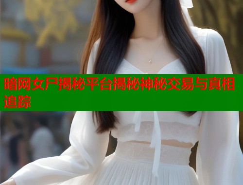 暗网女尸揭秘平台揭秘神秘交易与真相追踪