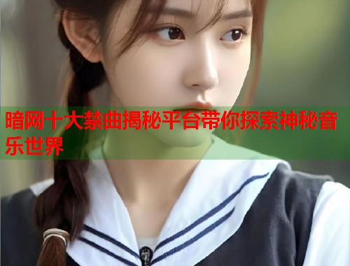 暗网十大禁曲揭秘平台带你探索神秘音乐世界