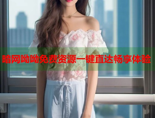 暗网呦呦免费资源一键直达畅享体验
