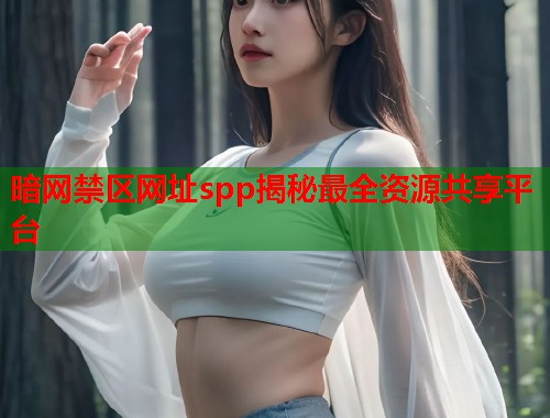 暗网禁区网址spp揭秘最全资源共享平台 暗网禁区网址spp揭秘最全资源共享平台