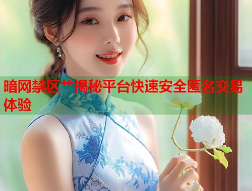 暗网禁区艹揭秘平台快速安全匿名交易体验 暗网禁区艹揭秘平台快速安全匿名交易体验