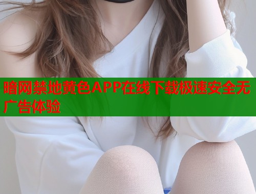 暗网禁地黄色APP在线下载极速安全无广告体验