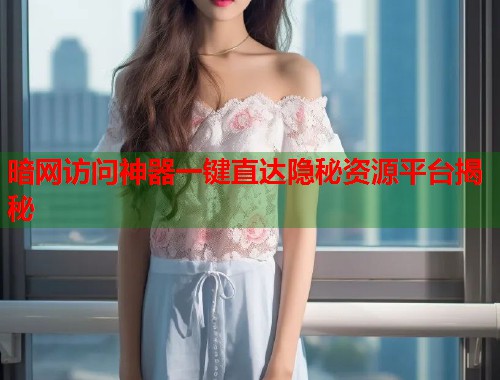暗网访问神器一键直达隐秘资源平台揭秘