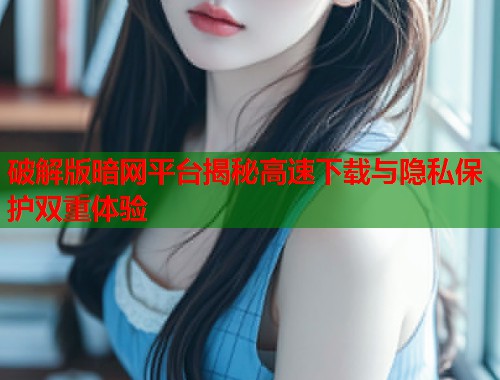 破解版暗网平台揭秘高速下载与隐私保护双重体验