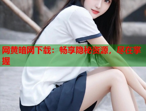 网黄暗网下载：畅享隐秘资源，尽在掌握