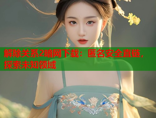 解除关系2暗网下载：匿名安全直链，探索未知领域