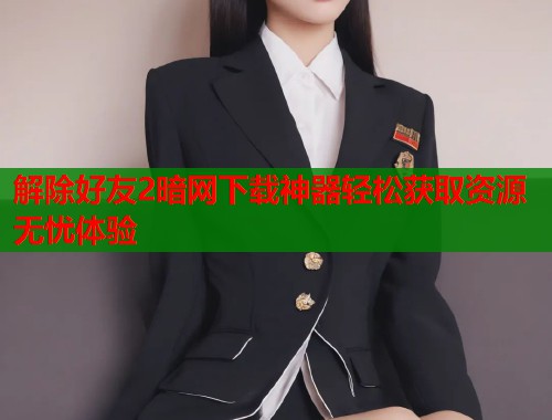 解除好友2暗网下载神器轻松获取资源无忧体验