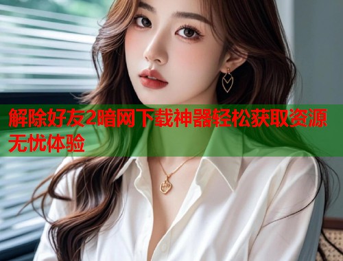 解除好友2暗网下载神器轻松获取资源无忧体验 解除好友2暗网下载神器轻松获取资源无忧体验