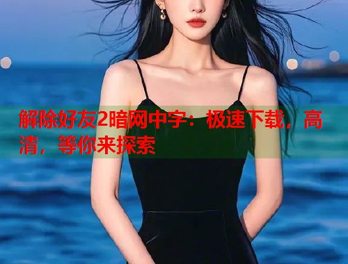 解除好友2暗网中字：极速下载，高清，等你来探索