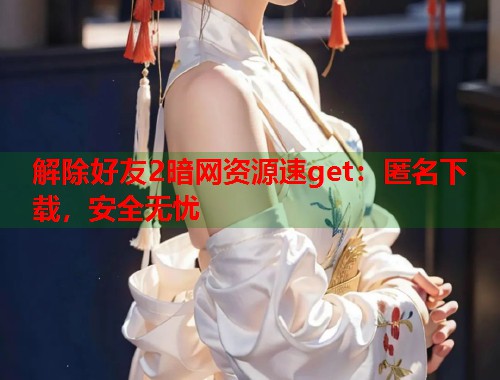 解除好友2暗网资源速get：匿名下载，安全无忧