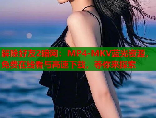解除好友2暗网：MP4-MKV蓝光资源，免费在线看与高速下载，等你来探索