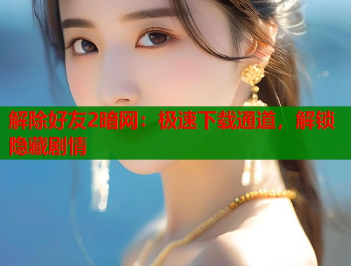 解除好友2暗网：极速下载通道，解锁隐藏剧情