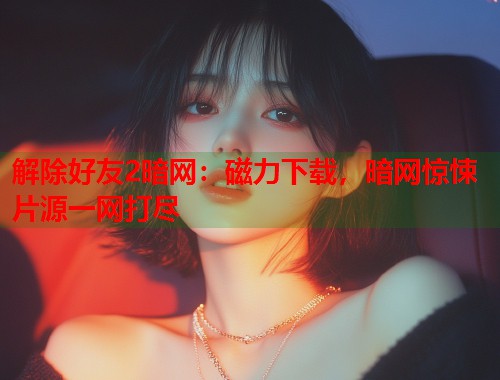 解除好友2暗网：磁力下载，暗网惊悚片源一网打尽