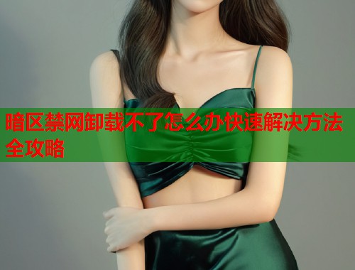 暗区禁网卸载不了怎么办快速解决方法全攻略