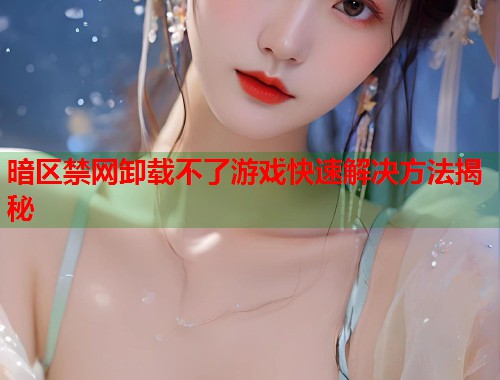 暗区禁网卸载不了游戏快速解决方法揭秘