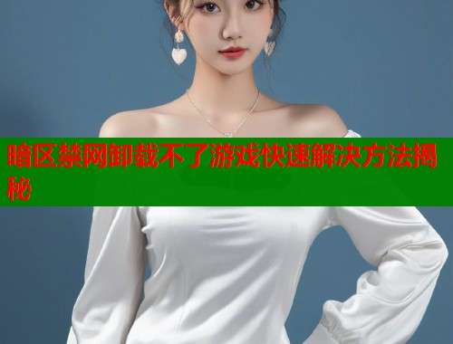 暗区禁网卸载不了游戏快速解决方法揭秘