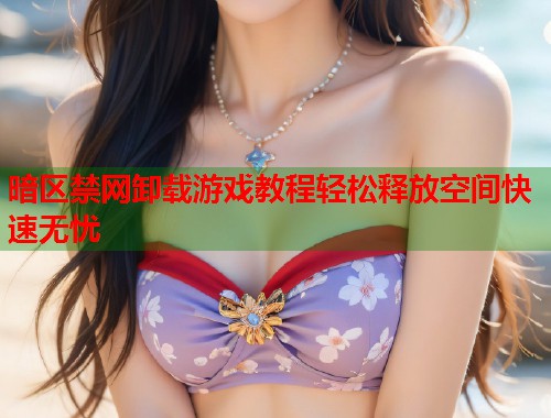 暗区禁网卸载游戏教程轻松释放空间快速无忧