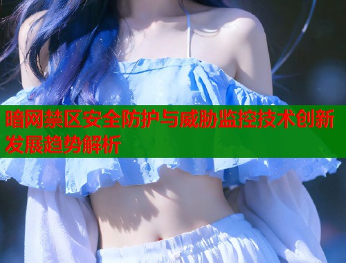 暗网禁区安全防护与威胁监控技术创新发展趋势解析