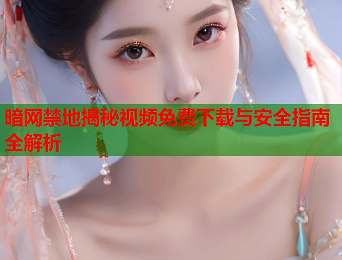 暗网禁地揭秘视频免费下载与安全指南全解析