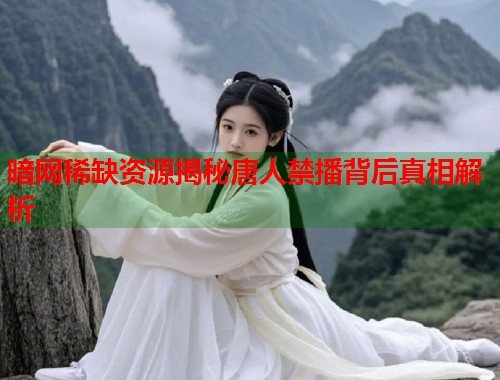 暗网稀缺资源揭秘唐人禁播背后真相解析