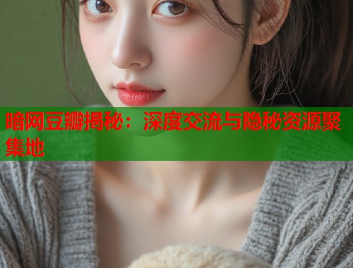 暗网豆瓣揭秘：深度交流与隐秘资源聚集地