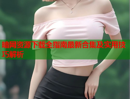 暗网资源下载全指南最新合集及实用技巧解析