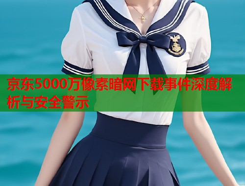 京东5000万像素暗网下载事件深度解析与安全警示