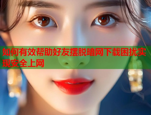 如何有效帮助好友摆脱暗网下载困扰实现安全上网