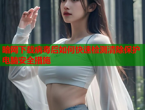 暗网下载病毒后如何快速检测清除保护电脑安全措施