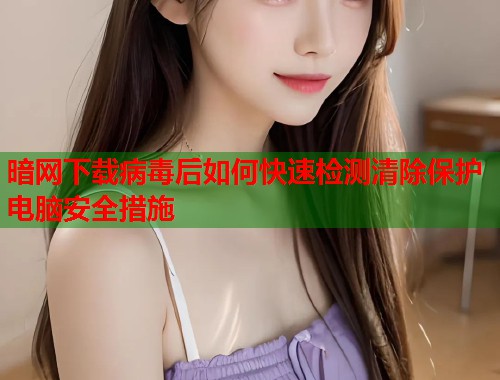 暗网下载病毒后如何快速检测清除保护电脑安全措施