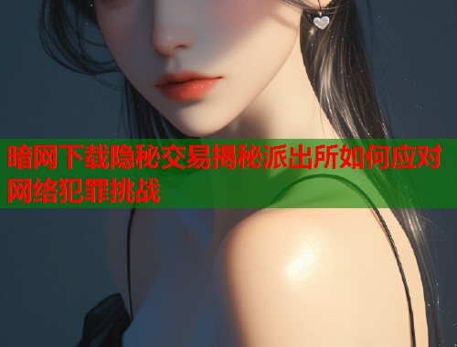 暗网下载隐秘交易揭秘派出所如何应对网络犯罪挑战 暗网下载隐秘交易揭秘派出所如何应对网络犯罪挑战