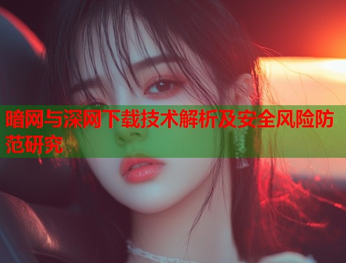 暗网与深网下载技术解析及安全风险防范研究 暗网与深网下载技术解析及安全风险防范研究