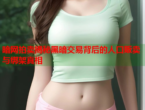 暗网拍卖揭秘黑暗交易背后的人口贩卖与绑架真相 暗网拍卖揭秘黑暗交易背后的人口贩卖与绑架真相