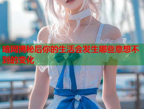 暗网揭秘后你的生活会发生哪些意想不到的变化 暗网揭秘后你的生活会发生哪些意想不到的变化