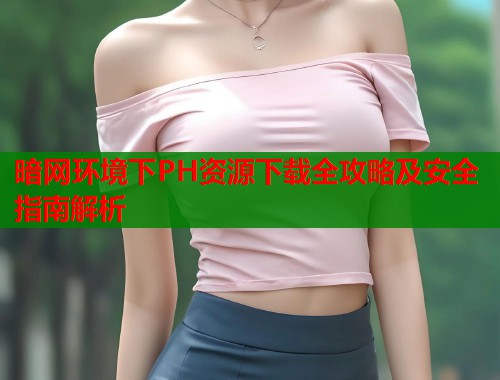 暗网环境下PH资源下载全攻略及安全指南解析 暗网环境下PH资源下载全攻略及安全指南解析