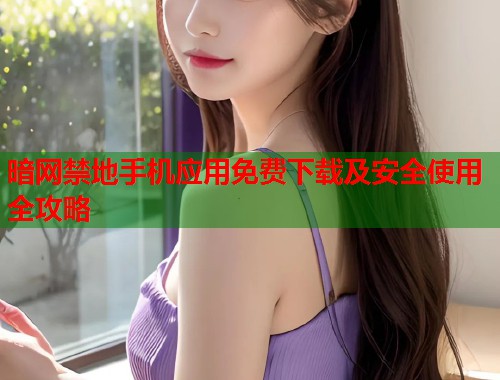 暗网禁地手机应用免费下载及安全使用全攻略 暗网禁地手机应用免费下载及安全使用全攻略