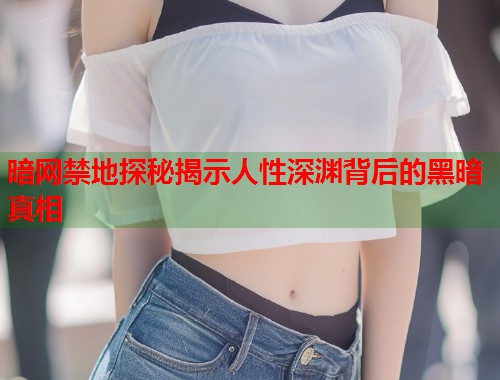 暗网禁地探秘揭示人性深渊背后的黑暗真相 暗网禁地探秘揭示人性深渊背后的黑暗真相