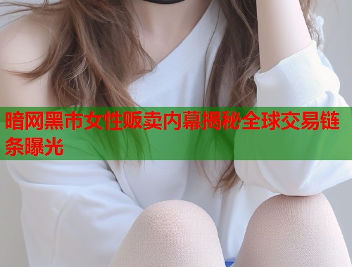 暗网黑市女性贩卖内幕揭秘全球交易链条曝光